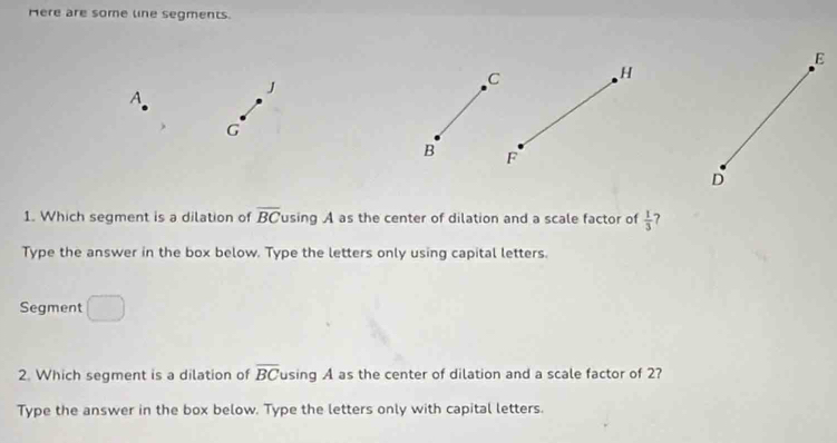 Here are some line segments.
E
A
J
C H
G
B F
D
1. Which segment is a dilation of overline BC using A as the center of dilation and a scale factor of  1/3  ? 
Type the answer in the box below. Type the letters only using capital letters.
overline □ 
Segment...8
2. Which segment is a dilation of overline BC using A as the center of dilation and a scale factor of 2? 
Type the answer in the box below. Type the letters only with capital letters.