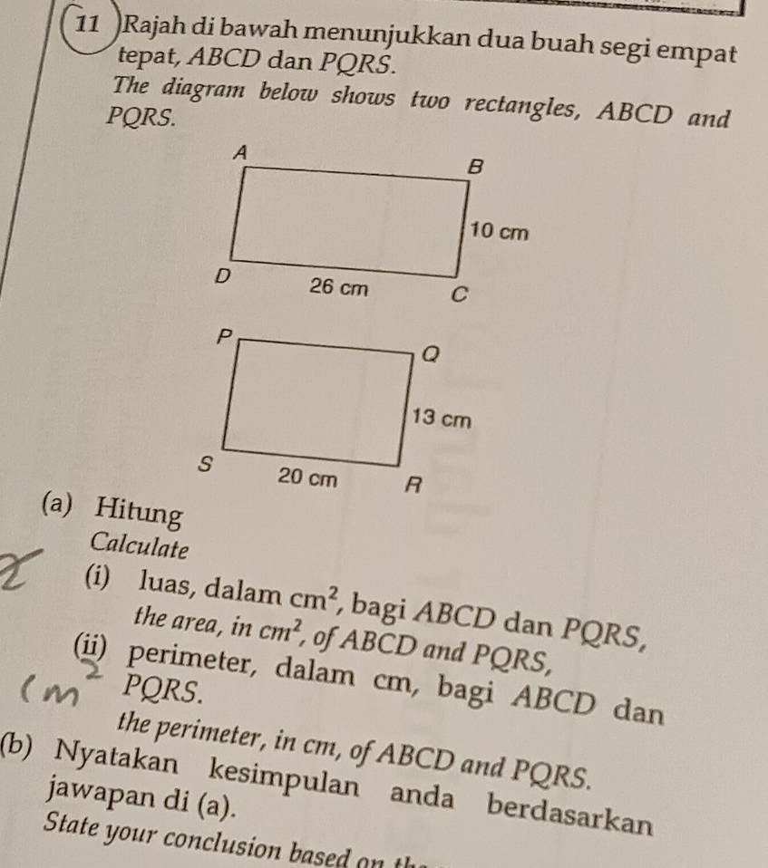 11 )Rajah di bawah menunjukkan dua buah segi empat 
tepat, ABCD dan PQRS. 
The diagram below shows two rectangles, ABCD and
PQRS. 
(a) Hitung 
Calculate 
(i) luas, dalam cm^2 , bagi ABCD dan PQRS, 
the area, in cm^2 , of ABCD and PQRS, 
(ii) perimeter, dalam cm, bagi ABCD dan
PQRS. 
the perimeter, in cm, of ABCD and PQRS. 
(b) Nyatakan kesimpulan anda berdasarkan 
jawapan di (a). 
State your conclusion based o t