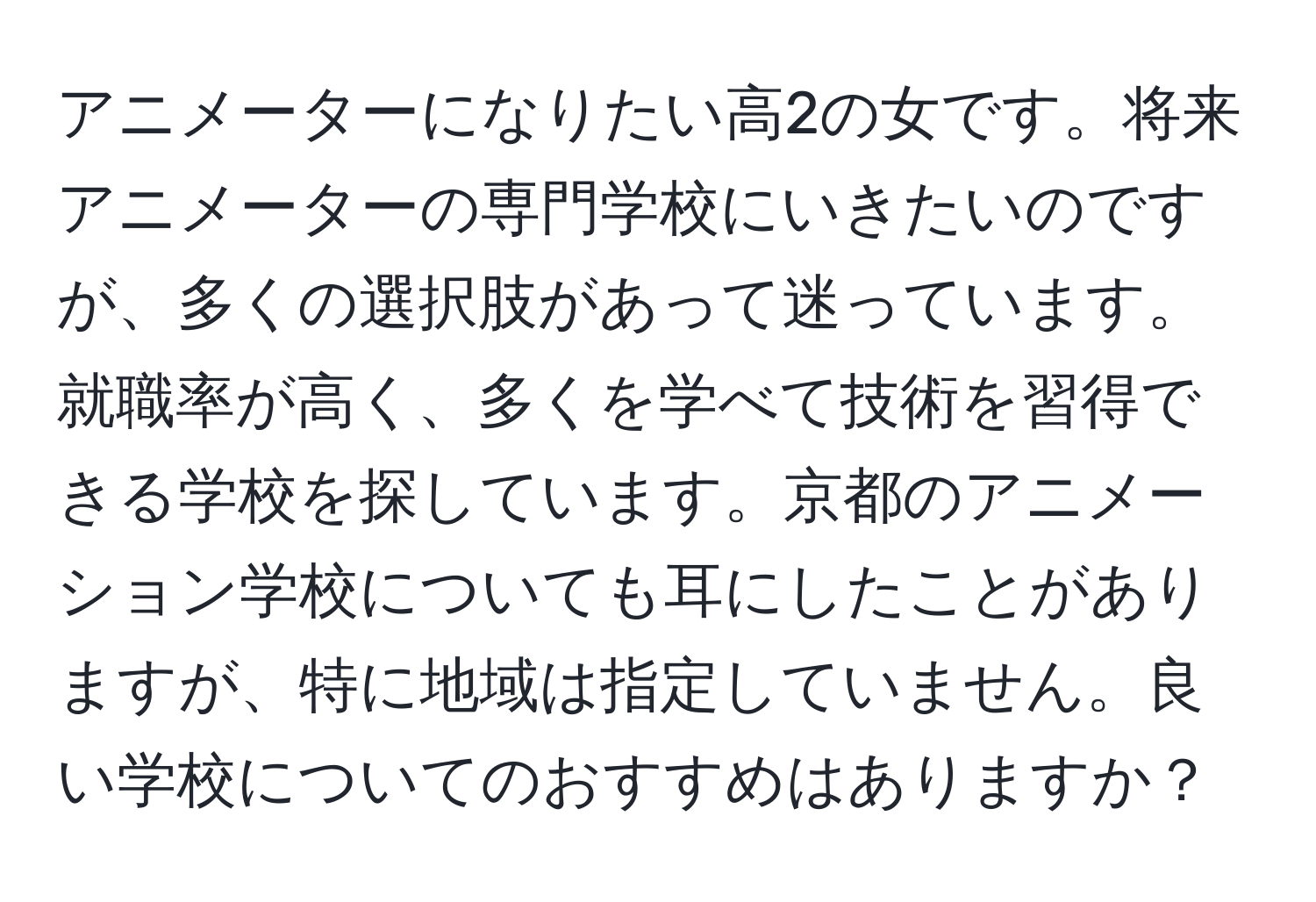 アニメーターになりたい高2の女です。将来アニメーターの専門学校にいきたいのですが、多くの選択肢があって迷っています。就職率が高く、多くを学べて技術を習得できる学校を探しています。京都のアニメーション学校についても耳にしたことがありますが、特に地域は指定していません。良い学校についてのおすすめはありますか？