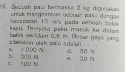 Sebuah palu bermassa 2 kg digunakan
untuk menghantam sebuah paku dengan
kecepatan 10 m/s pada sebuah balok
kayu. Ternyata paku masuk ke dalam
balok sedalam 0,5 m. Besar gaya yang
dilakukan oleh palu adalah . . . .
a. 1.000 N d. 50 N
b. 200 N e. 20 N
c. 100 N