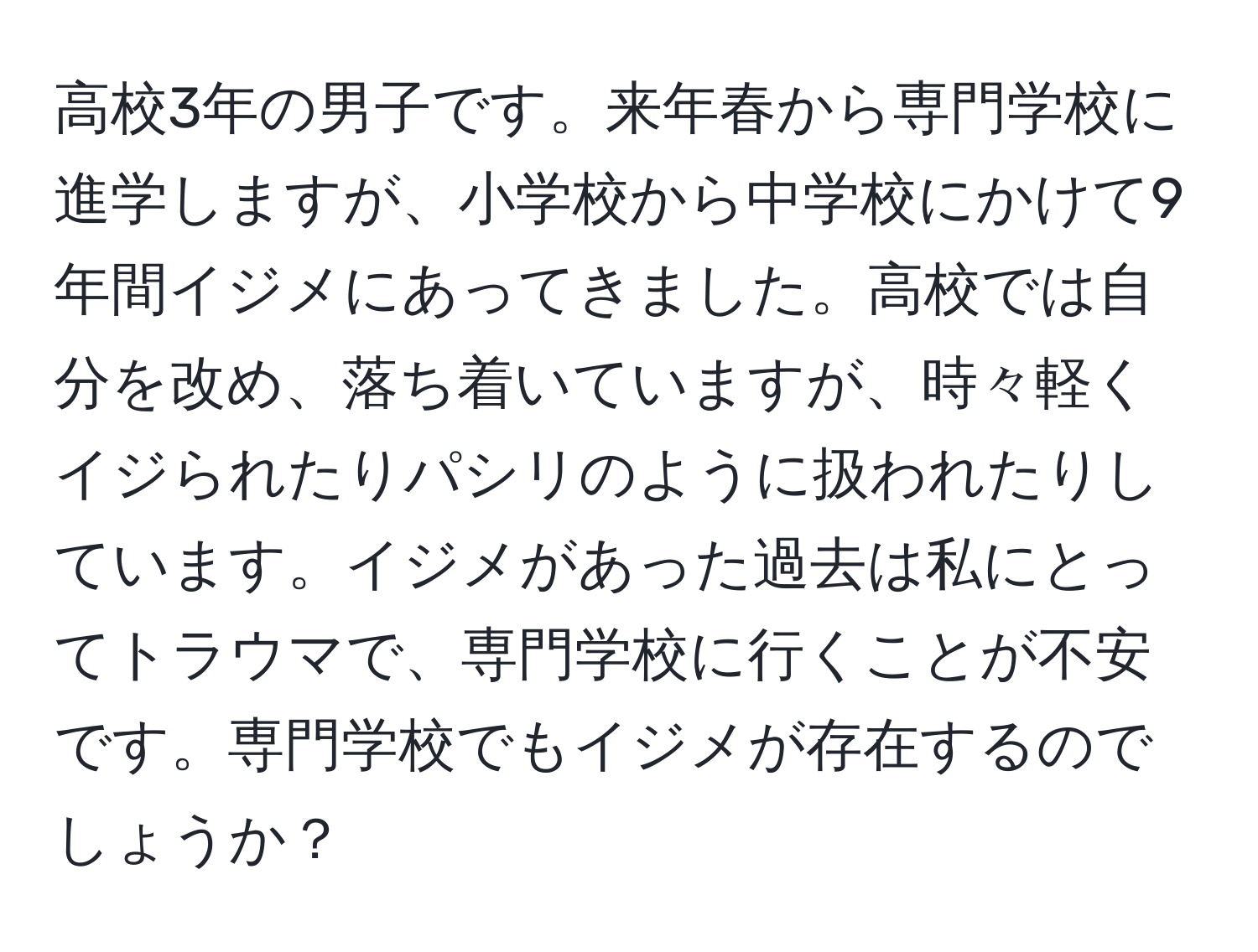 高校3年の男子です。来年春から専門学校に進学しますが、小学校から中学校にかけて9年間イジメにあってきました。高校では自分を改め、落ち着いていますが、時々軽くイジられたりパシリのように扱われたりしています。イジメがあった過去は私にとってトラウマで、専門学校に行くことが不安です。専門学校でもイジメが存在するのでしょうか？