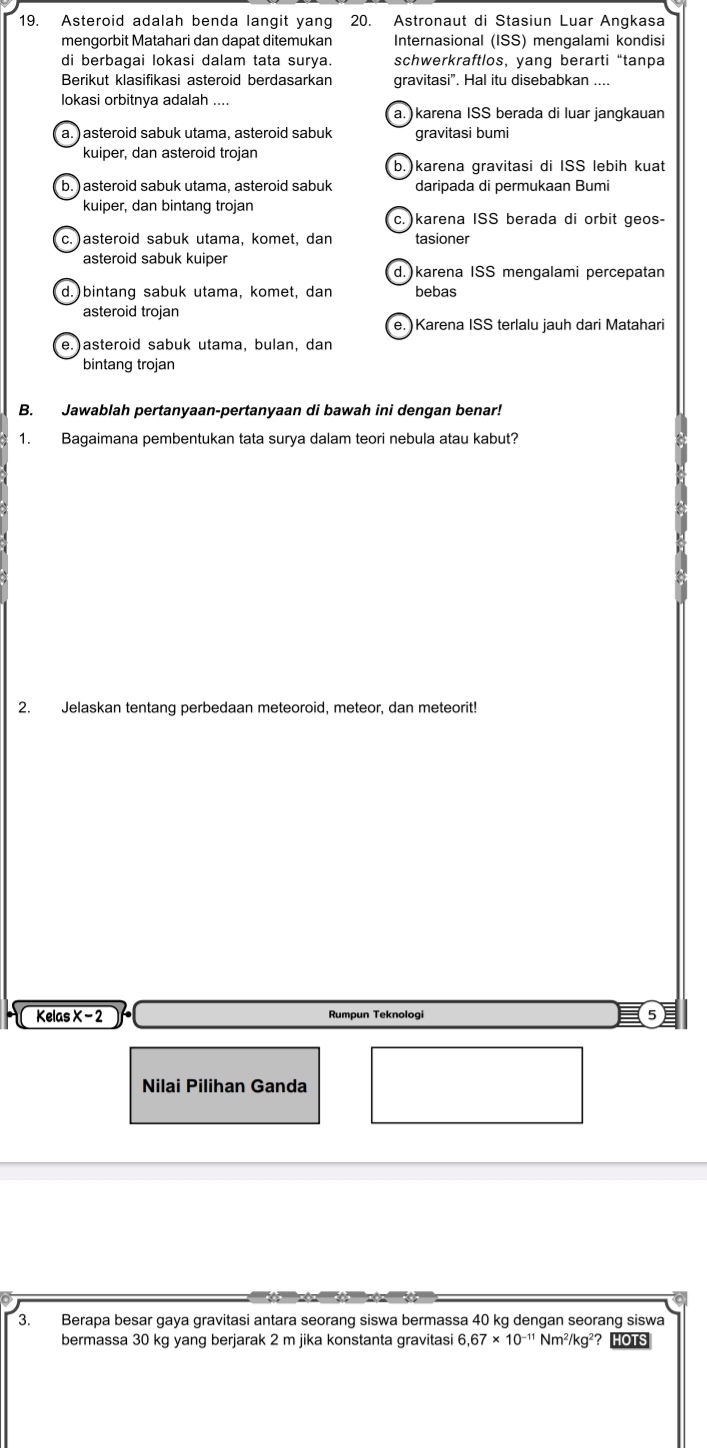 Asteroid adalah benda langit yang 20. Astronaut di Stasiun Luar Angkasa
mengorbit Matahari dan dapat ditemukan Internasional (ISS) mengalami kondisi
di berbagai lokasi dalam tata surya. schwerkraftlos, yang berarti “tanpa
Berikut klasifikasi asteroid berdasarkan gravitasi”. Hal itu disebabkan ....
lokasi orbitnya adalah ....
a.) karena ISS berada di luar jangkauan
a. )asteroid sabuk utama, asteroid sabuk gravitasi bumi
kuiper, dan asteroid trojan
b. )karena gravitasi di ISS lebih kuat
b.) asteroid sabuk utama, asteroid sabuk daripada di permukaan Bumi
kuiper, dan bintang trojan
c.) karena ISS berada di orbit geos-
c. ) asteroid sabuk utama, komet, dan tasioner
asteroid sabuk kuiper
d.karena ISS mengalami percepatan
d.)bintang sabuk utama, komet, dan bebas
asteroid trojan
e. Karena ISS terlalu jauh dari Matahari
e.)asteroid sabuk utama, bulan, dan
bintang trojan
B. Jawablah pertanyaan-pertanyaan di bawah ini dengan benar!
1. Bagaimana pembentukan tata surya dalam teori nebula atau kabut?
2. Jelaskan tentang perbedaan meteoroid, meteor, dan meteorit!
Kelas X - 2 Rumpun Teknologi
Nilai Pilihan Ganda
3. Berapa besar gaya gravitasi antara seorang siswa bermassa 40 kg dengan seorang siswa
bermassa 30 kg yang berjarak 2 m jika konstanta gravitasi 6, 67* 10^(-11) Nm^2/kg^2 HOTS