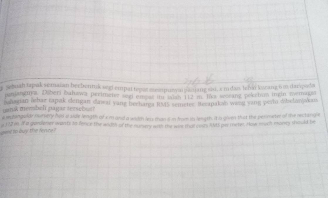 Sebuah tapak semaian berbentuk segi empat tepat mempunyai panjang sisi, x m dan lebar kurang 6 m daripada 
panjangnya. Diberi bahawa perimeter segi empat itu ialah 112 m. Jika seorang pekebun ingin memagar 
bahagian lebar tapak dengan dawai yang berharga RM5 semeter. Berapakah wang yang perlu dibelanjakan 
mtuk membeli pagar tersebut? 
A rectangular nursery has a side length of x m and a width less than 6 m from its length. It is given that the perimeter of the rectangle 
is 112 m. If a gardener wants to fence the width of the nursery with the wire that costs RM5 per meter. How much money should be 
gent to buy the fence?