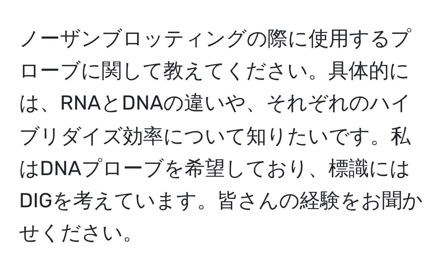 ノーザンブロッティングの際に使用するプローブに関して教えてください。具体的には、RNAとDNAの違いや、それぞれのハイブリダイズ効率について知りたいです。私はDNAプローブを希望しており、標識にはDIGを考えています。皆さんの経験をお聞かせください。