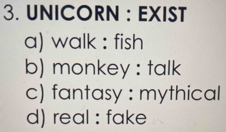 UNICORN : EXIST
a) walk : fish
b) monkey : talk
c) fantasy : mythical
d) real : fake