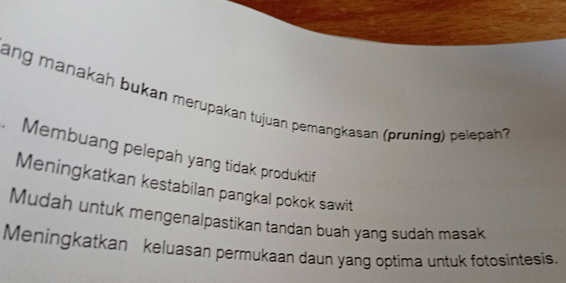 ang manakah bukan merupakan tujuan pemangkasan (pruning) pelepah?
. Membuang pelepah yang tidak produktif
Meningkatkan kestabilan pangkal pokok sawit
Mudah untuk mengenalpastikan tandan buah yang sudah masak
Meningkatkan keluasan permukaan daun yang optima untuk fotosintesis.