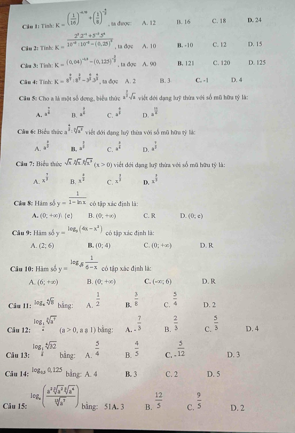 Tính: K=( 1/16 )^-0,78+( 1/8 )^- 4/5  , ta được: A. 12 B. 16 C. 18 D. 24
Câu 2: Tính: K=frac 2^3.2^(-1)+5^(-3).5^410^(-3):10^(-2)-(0,25)^0 , ta đợc A. 10 B. -10 C. 12 D. 15
* Câu 3: Tính: K= (0,04)^-1.5-(0,125)^- 2/3  , ta đợc A. 90 B. 121 C. 120 D. 125
* Câu 4: Tính: K=8^(frac 9)7:8^(frac 2)7-3^(frac 6)5.3^(frac 4)5 , ta đợc A. 2 B. 3 C. -1 D. 4
Câu 5: Cho a là một số dơng, biểu thức a^(frac 2)3sqrt(a) viết dới dạng luỹ thừa với số mũ hữu tỷ là:
A. a^(frac 7)6 a^(frac 5)6 C. a^(frac 6)5 D. a^(frac 11)6
B.
Câu 6: Biểu thức a^(frac 4)3:sqrt[3](a^2) viết dới dạng luỹ thừa với số mũ hữu tỷ là:
A. a^(frac 5)3 a^(frac 2)3 a^(frac 5)8 D. a^(frac 7)3
B.
C.
Câu 7: Biểu thức sqrt(x).sqrt[3](x).sqrt[6](x^5)(x>0) viết dới dạng luỹ thừa với số mũ hữu tỷ là:
B. x^(frac 5)2
A. x^(frac 7)3 x^(frac 2)3 D. x^(frac 5)3
C.
* Câu 8: Hàm số y= 1/1-ln x  có tập xác định là:
A. (0;+∈fty )| e B. (0;+∈fty ) C. R D. (0;e)
Câu 9: Hàm số y=log _5(4x-x^2) có tập xác định là:
A. (2;6) B. (0;4) C. (0;+∈fty ) D. R
Câu 10: Hàm số y=log _sqrt(5) 1/6-x  có tập xác định là:
A. (6;+∈fty ) B. (0;+∈fty ) C. (-∈fty ;6) D. R
Câu 11: log _4sqrt[4](8) bằng: A.  1/2  B.  3/8  C.  5/4  D. 2
Câu 12: log _ 1/4 sqrt[3](a^7) bằng: A.  7/-3  B.  2/3  C.  5/3  D. 4
(a>0,aa1)
Câu 13: log _ 1/8 sqrt[4](32) bằng: A.  5/4  B.  4/5  C.  5/12  D. 3
Câu 14: log _0.50,125 bằng: A. 4 B. 3 C. 2 D. 5
log _a( a^2sqrt[3](a^2)sqrt[5](a^4)/sqrt[15](a^7) )
Câu 15: bằng: 51A. 3 B.  12/5  C.  9/5 
D. 2