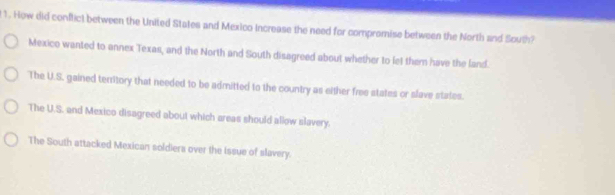 How did conflict between the United States and Mexico Increase the need for compromise between the North and South?
Mexico wanted to annex Texas, and the North and South disagreed about whether to let them have the land.
The U.S. gained territory that needed to be admitted to the country as either free states or slave states.
The U.S. and Mexico disagreed about which areas should allow slavery.
The South attacked Mexican soldiera over the Issue of slavery.