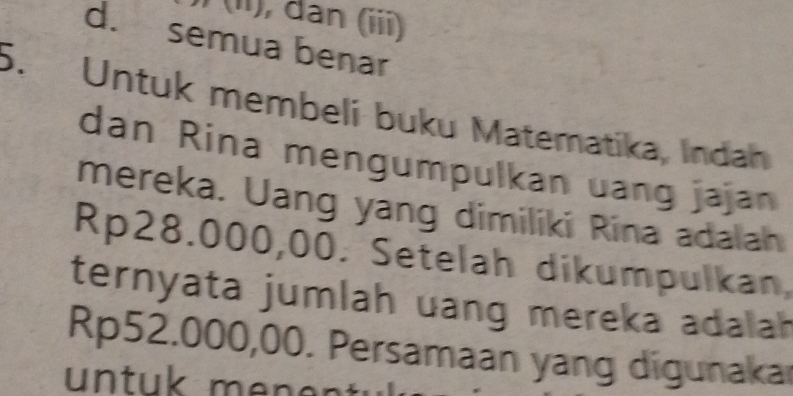 (ii), dan (iii)
d. semua benar
5. Untuk membeli buku Matematika, Indah
dan Rina mengumpulkan uang jajan
mereka. Uang yang dimiliki Rina adalah
Rp28.000,00. Setelah dikumpulkan,
ternyata jumlah uang mereka adalah
Rp52.000,00. Persamaan yang digunakar
untuk men