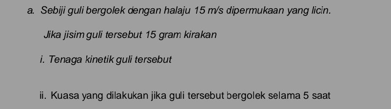 Sebiji guli bergolek dengan halaju 15 m/s dipermukaan yang licin. 
Jika jisimguli tersebut 15 gram kirakan 
i. Tenaga kinetik guli tersebut 
ii. Kuasa yang dilakukan jika guli tersebut bergolek selama 5 saat