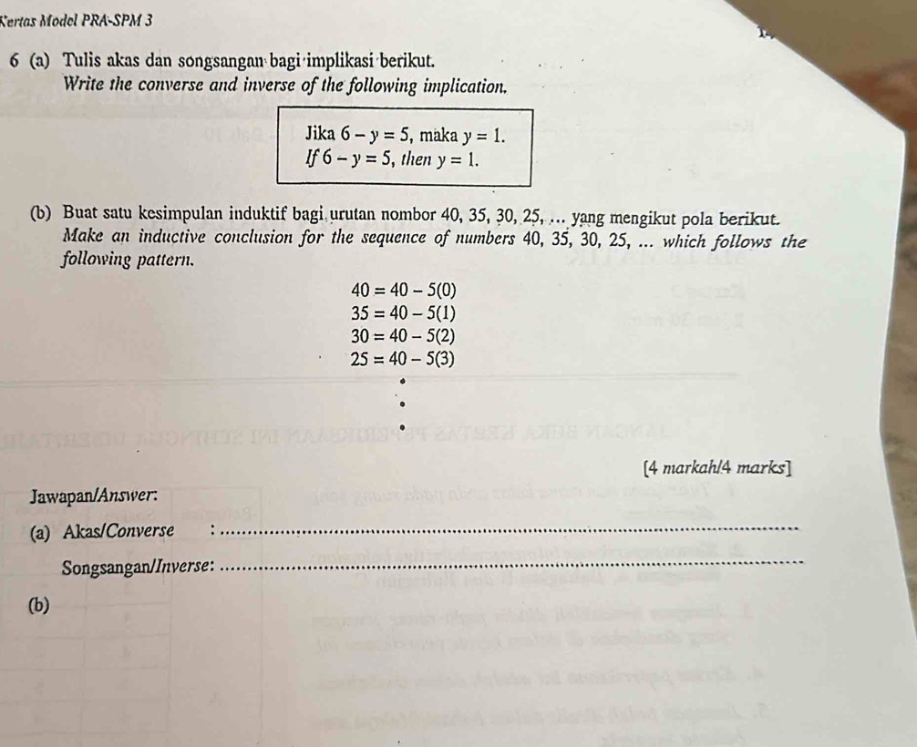 Certas Model PRA-SPM 3
6 (a) Tulis akas dan songsangan bagi implikasi berikut.
Write the converse and inverse of the following implication.
Jika 6-y=5 , maka y=1.
If6-y=5 , then y=1. 
(b) Buat satu kesimpulan induktif bagi urutan nombor 40, 35, 30, 25, ... yang mengikut pola berikut.
Make an inductive conclusion for the sequence of numbers 40, 35, 30, 25, ... which follows the
following pattern.
40=40-5(0)
35=40-5(1)
30=40-5(2)
25=40-5(3)
[4 markah/4 marks]
Jawapan/Answer:
(a) Akas/Converse : :
_
Songsangan/Inverse:
_
(b)