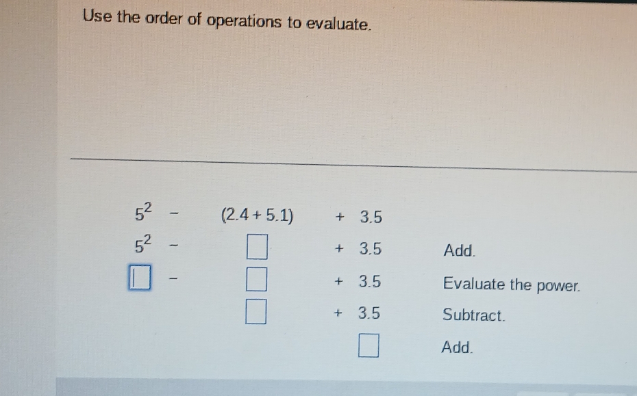 Use the order of operations to evaluate.
5^2- (2.4+5.1) + 3.5
5^2
+ 3.5 Add.
□ □ + 3.5 Evaluate the power.
□ + 3. 5 Subtract. 
Add.