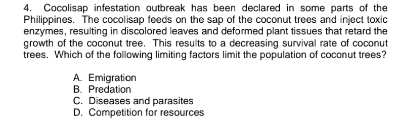 Cocolisap infestation outbreak has been declared in some parts of the
Philippines. The cocolisap feeds on the sap of the coconut trees and inject toxic
enzymes, resulting in discolored leaves and deformed plant tissues that retard the
growth of the coconut tree. This results to a decreasing survival rate of coconut
trees. Which of the following limiting factors limit the population of coconut trees?
A. Emigration
B. Predation
C. Diseases and parasites
D. Competition for resources