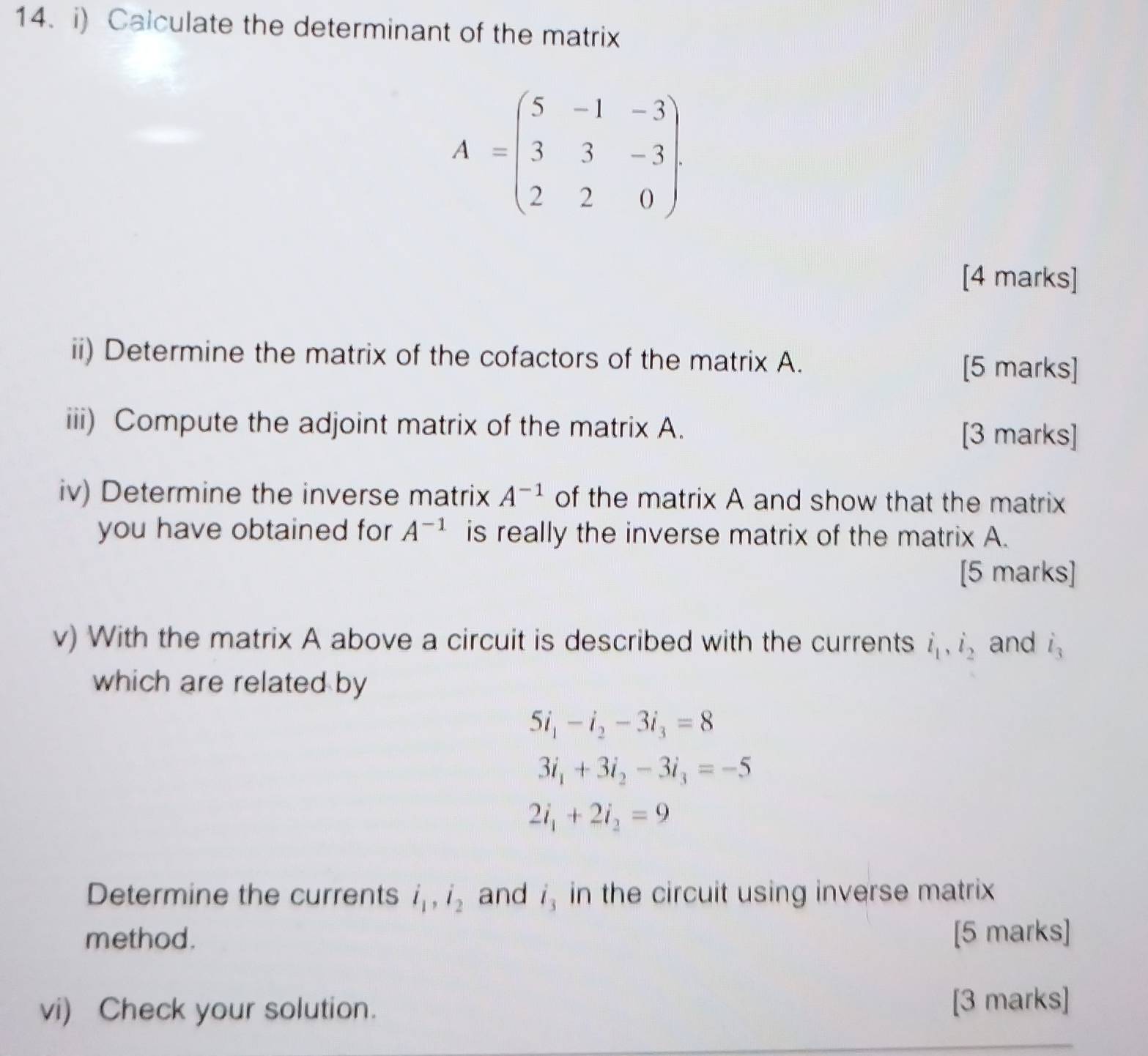 Calculate the determinant of the matrix
A=beginpmatrix 5&-1&-3 3&3&-3 2&2&0endpmatrix
[4 marks] 
ii) Determine the matrix of the cofactors of the matrix A. [5 marks] 
iii) Compute the adjoint matrix of the matrix A. [3 marks] 
iv) Determine the inverse matrix A^(-1) of the matrix A and show that the matrix 
you have obtained for A^(-1) is really the inverse matrix of the matrix A. 
[5 marks] 
v) With the matrix A above a circuit is described with the currents i_1, i_2 and i_3
which are related by
5i_1-i_2-3i_3=8
3i_1+3i_2-3i_3=-5
2i_1+2i_2=9
Determine the currents i_1, i_2 and i_3 in the circuit using inverse matrix 
method. [5 marks] 
vi) Check your solution. [3 marks]