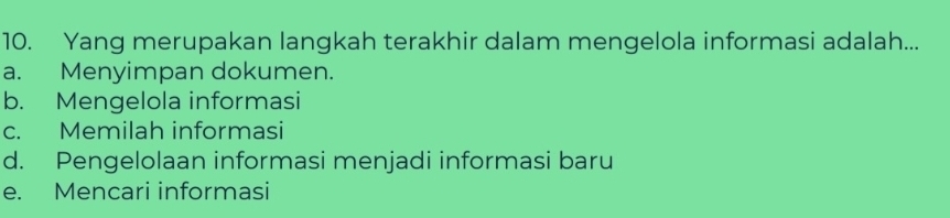 Yang merupakan langkah terakhir dalam mengelola informasi adalah...
a. Menyimpan dokumen.
b. Mengelola informasi
c. Memilah informasi
d. Pengelolaan informasi menjadi informasi baru
e. Mencari informasi