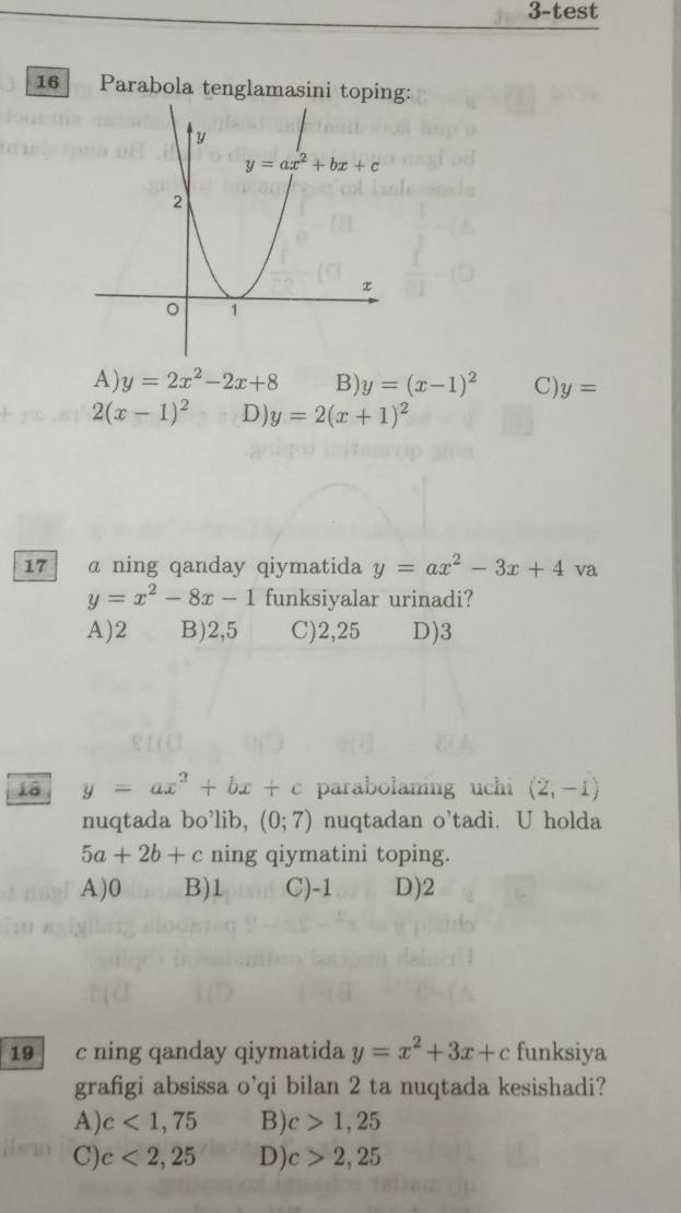 3-test
16 Parabola tenglamasini toping:
A) y=2x^2-2x+8 B) y=(x-1)^2 C) y=
2(x-1)^2 D) y=2(x+1)^2
17 a ning qanday qiymatida y=ax^2-3x+4va
y=x^2-8x-1 funksiyalar urinadi?
A)2 B)2,5 C)2,25 D)3
18 y=ax^2+bx+c parabolaning uchi (2,-1)
nuqtada bo'lib, (0;7) nuqtadan o'tadi. U holda
5a+2b+c ning qiymatini toping.
A)0 B)1 C)-1 D)2
19 c ning qanday qiymatida y=x^2+3x+c funksiya
grafigi absissa o'qi bilan 2 ta nuqtada kesishadi?
A) c<1,75 B) c>1,25
C) c<2,25 D) c>2,25