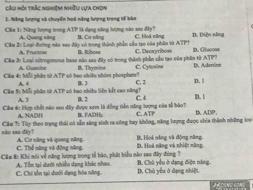 Câu hỏi trác nghiệm nhiều lựa chọn
1. Năng lượng và chuyển hoá năng lượng trong tế bào
Câu 1: Năng lượng trong ATP là đạng năng lượng nào sau đây?
A. Quang năng B. Cơ năng C. Hoá năng D. Điện năng
* Cầu 2: Loại đường nào sau đây có trong thành phần cầu tạo của phân tử ATP?
A. Fructose B. Ribose C. Deoxyribose D. Glucose
Cầu 3: Loại nitrogenous base nào sau đây có trong thành phần cấu tạo của phân tử ATP?
A. Guanine B. Thymine C. Cytosine D. Adenine
Câu 4: Mỗi phân tử ATP có bao nhiêu nhóm phosphate?
A. 4 B. 3 C. 2 D. 1
Câu 5: Mỗi phân từ ATP có bao nhiêu liên kết cao năng?
A. 3 B. 2 C. 4
D. l
Câu 6: Hợp chất nào sau đây được xem là đồng tiền năng lượng của tế bào?.
A. NADH B. FADH₂ C. ATP D. ADP.
Câu 7: Tùy theo trạng thái có sẵn sàng sinh ra công hay không, năng lượng được chia thành những loại
nào sau đây?
A. Cơ năng và quang năng. B. Hoá năng và động năng.
C. Thế năng và động năng. D. Hoá năng và nhiệt năng.
Câu 8: Khi nói về năng lượng trong tế bào, phát biểu nào sau đây đúng ?
A. Tồn tại dưới nhiều dạng khác nhau. B. Chủ yếu ở dạng điện năng.
C. Chỉ tồn tại dưới dạng hóa năng. D. Chủ yếu ở dạng nhiệt.
BRDANG LONG