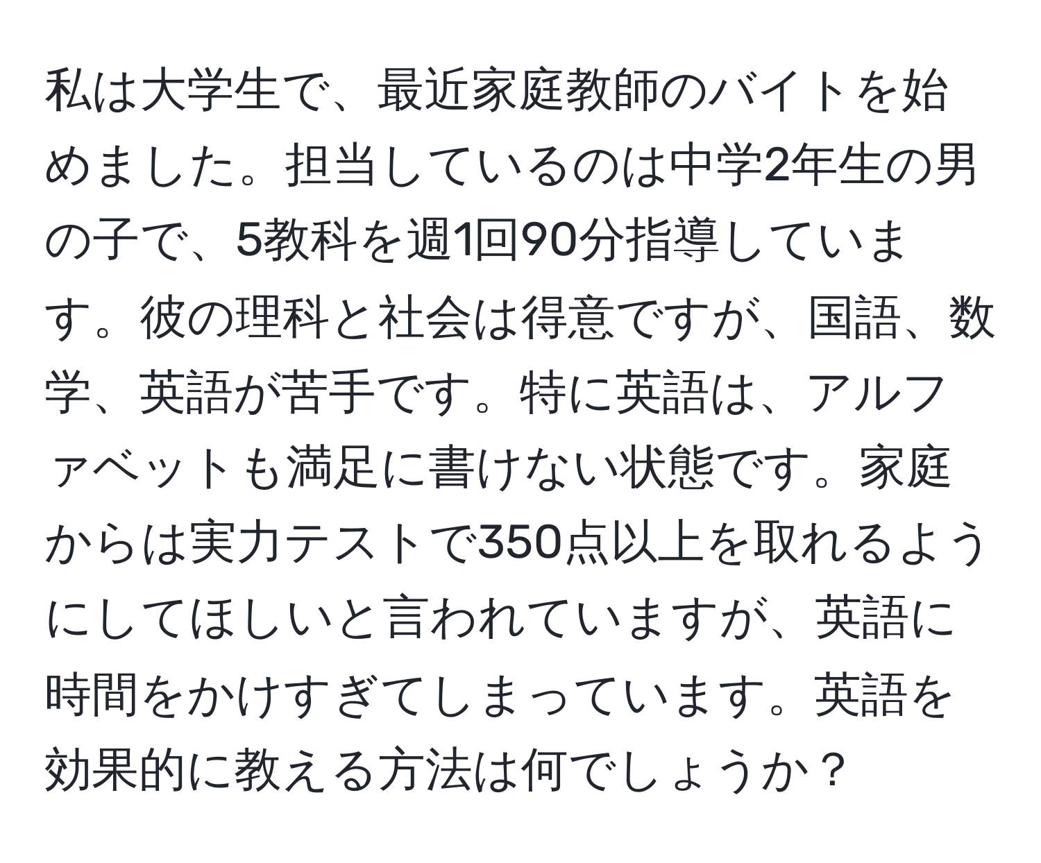 私は大学生で、最近家庭教師のバイトを始めました。担当しているのは中学2年生の男の子で、5教科を週1回90分指導しています。彼の理科と社会は得意ですが、国語、数学、英語が苦手です。特に英語は、アルファベットも満足に書けない状態です。家庭からは実力テストで350点以上を取れるようにしてほしいと言われていますが、英語に時間をかけすぎてしまっています。英語を効果的に教える方法は何でしょうか？