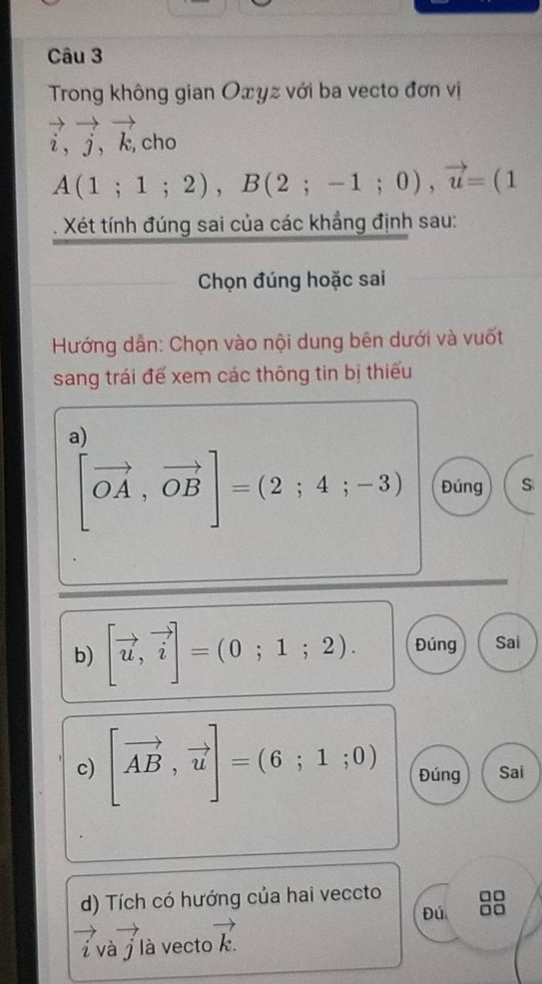 Trong không gian Oxyz với ba vecto đơn vị
vector i, vector j, vector k, cho
A(1;1;2), B(2;-1;0), vector u=(1
Xét tính đúng sai của các khẳng định sau: 
Chọn đúng hoặc sai 
Hướng dẫn: Chọn vào nội dung bên dưới và vuốt 
sang trái để xem các thông tin bị thiếu 
a)
[vector OA,vector OB]=(2;4;-3) Đúng S 
b) [vector u,vector i]=(0;1;2). Đúng Sai 
c) [vector AB,vector u]=(6;1;0) Đúng Sai 
d) Tích có hướng của hai veccto 
Đú 
i và j là vecto vector k.