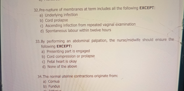 Pre-rupture of membranes at term includes all the following EXCEPT:
a) Underlying infection
b) Cord prolapse
c) Ascending infection from repeated vaginal examination
d) Spontaneous labour within twelve hours
33.By performing an abdominal palpation, the nurse/midwife should ensure the
following EXCEPT:
a) Presenting part is engaged
b) Cord compression or prolapse
c) Fetal heart is okay
d) None of the above
34. The normal uterine contractions originate from:
a)Cornua
b) Fundus