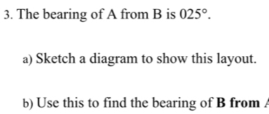 The bearing of A from B is 025°. 
a) Sketch a diagram to show this layout. 
b) Use this to find the bearing of B from .