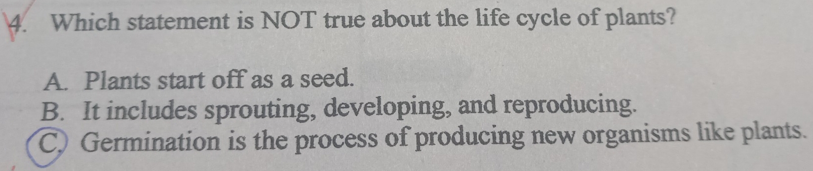 Which statement is NOT true about the life cycle of plants?
A. Plants start off as a seed.
B. It includes sprouting, developing, and reproducing.
C) Germination is the process of producing new organisms like plants.