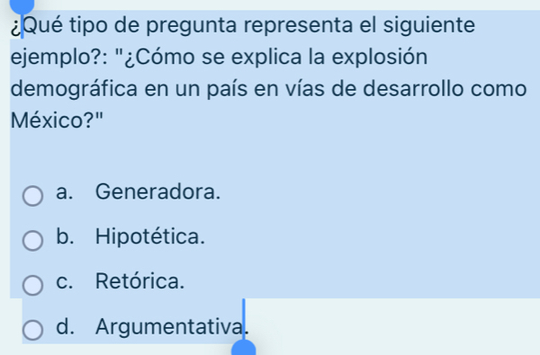 ¿Qué tipo de pregunta representa el siguiente
ejemplo?: "¿Cómo se explica la explosión
demográfica en un país en vías de desarrollo como
México?"
a. Generadora.
b. Hipotética.
c. Retórica.
d. Argumentativa.