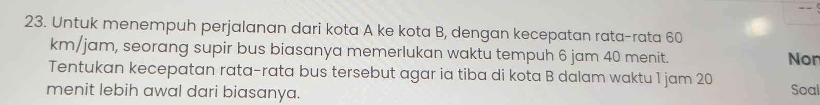 Untuk menempuh perjalanan dari kota A ke kota B, dengan kecepatan rata-rata 60
km/jam, seorang supir bus biasanya memerlukan waktu tempuh 6 jam 40 menit. 
Non 
Tentukan kecepatan rata-rata bus tersebut agar ia tiba di kota B dalam waktu 1 jam 20
menit lebih awal dari biasanya. Soal