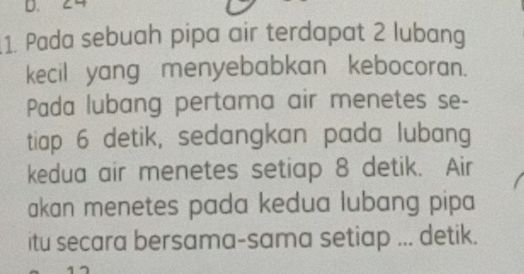 D、 ८4 
1. Pada sebuah pipa air terdapat 2 lubang 
kecil yang menyebabkan kebocoran. 
Pada lubang pertama air menetes se- 
tiap 6 detik, sedangkan pada lubang 
kedua air menetes setiap 8 detik. Air 
akan menetes pada kedua lubang pipa 
itu secara bersama-sama setiap ... detik.