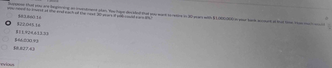 you need to invest at the end each of the next 30 years if you could earn 8%? Suppose that you are beginning an investment plan. You have decided that you want to retire in 30 years with $1,000,000 in your bank account at that time. How much would
$83,860.16
$22,045.16
$11,924,613.33
$46,030.93
$8,827.43
evíous