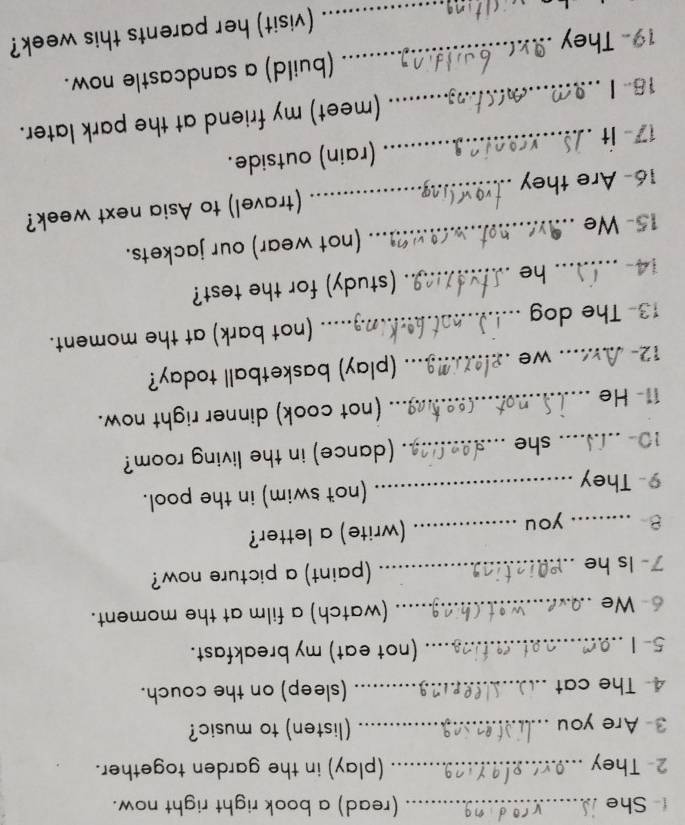 She _(read) a book right right now. 
2- They _(play) in the garden together. 
3- Are you _(listen) to music? 
4 The cat __(sleep) on the couch. 
5-1 _(not eat) my breakfast. 
6- We _(watch) a film at the moment. 
7- Is he _(paint) a picture now? 
B _you_ 
(write) a letter? 
9- They _(not swim) in the pool. 
10- _she _. (dance) in the living room? 
11- He _(not cook) dinner right now. 
12- _we _(play) basketball today? 
13- The dog _(not bark) at the moment. 
14- _he _(study) for the test? 
15- We_ (not wear) our jackets. 
16- Are they _(travel) to Asia next week? 
17 - It _(rain) outside. 
18- I _(meet) my friend at the park later. 
(build) a sandcastle now. 
19- They 
_ 
_(visit) her parents this week?