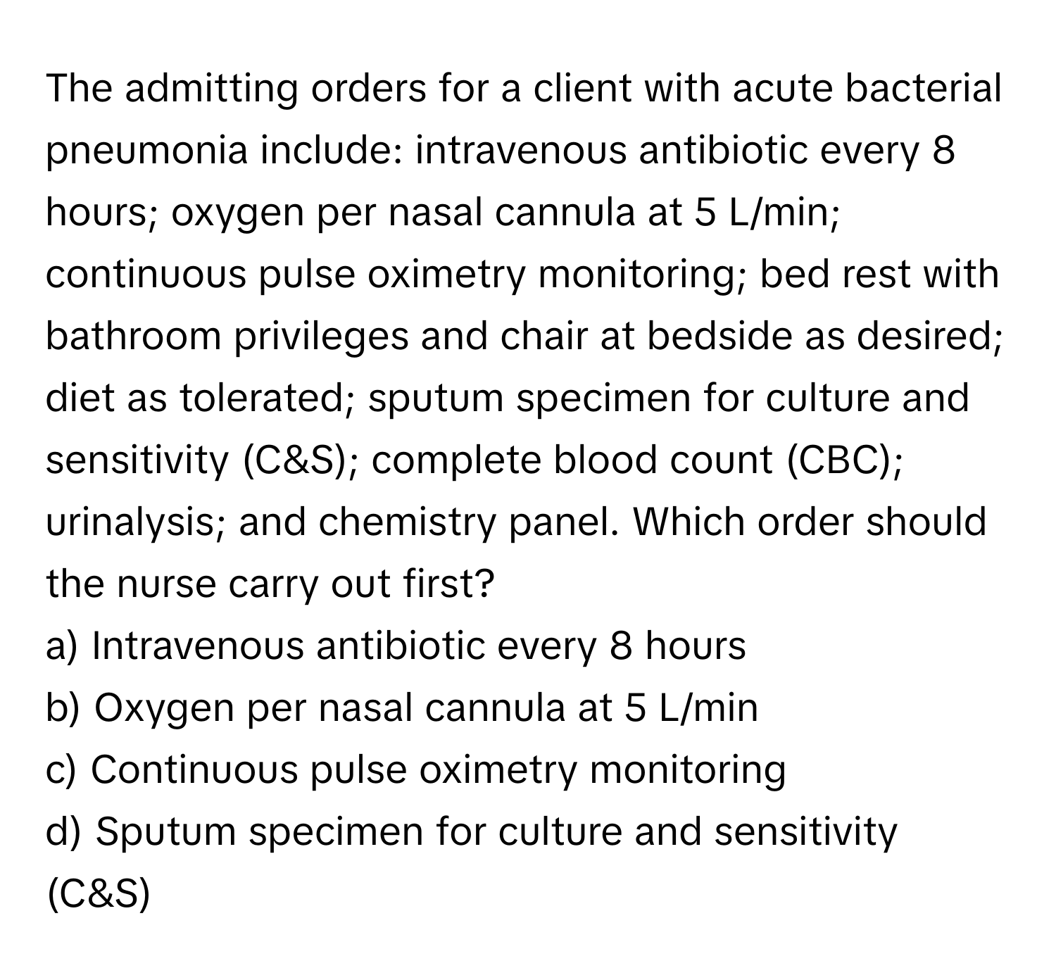 The admitting orders for a client with acute bacterial pneumonia include: intravenous antibiotic every 8 hours; oxygen per nasal cannula at 5 L/min; continuous pulse oximetry monitoring; bed rest with bathroom privileges and chair at bedside as desired; diet as tolerated; sputum specimen for culture and sensitivity (C&S); complete blood count (CBC); urinalysis; and chemistry panel. Which order should the nurse carry out first?

a) Intravenous antibiotic every 8 hours 
b) Oxygen per nasal cannula at 5 L/min 
c) Continuous pulse oximetry monitoring 
d) Sputum specimen for culture and sensitivity (C&S)