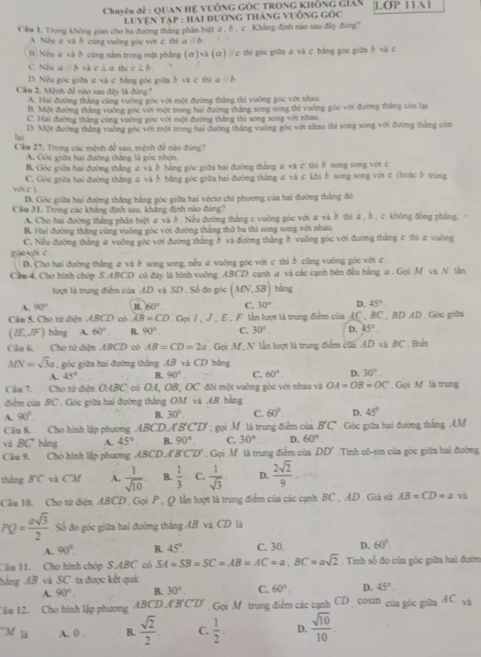 Chuyên đẻ : QUAN Hệ VUÔNG GÓC TRONG KHÔNG Gián LOP 11A1
luyện tập : hai đường tháng vuống gốc
Câu I. Trong không gian cho ba đường thăng phân biệt σ , δ , c. Khẳng định nào sau đây đùng?
A Nều ư và ở cùng vuống góc với c thì aparallel b
B: Nếu a và δ cũng nằm trong mặt phẳng (σ)và (σ) //c thi góc giữa σ và c bằng góc giữa δ và c
C. Nếu a D xà c í ơ thi c Lb
D. Nếu góc giữa a và c bằng góc giữa h và c thì a // b .
Câu 2. Mệnh để nào sau đây là đùng?
A. Hai đường thắng cùng vuỡng góc với một đường thắng thi vuởng góc với nhau
B. Một đường thắng vuởng gọc với một trong hai đường thắng song song thì vuởng góc với đường thăng còn lại
C. Hai đường thắng cùng vuỡng góc với một đường thắng thì song song với nhau
lại D. Một đường thắng vuờng gọc với một trong hai đường thăng vuờng góc với nhau thi song song với đường thắng còn
Câu 27. Trong các mệnh để sau, mệnh đề nào đúng?
A. Góc giữa hai đường thắng là góc nhọn
B. Góc giữa hai đường thắng a và ở bằng góc giữa hai đường thắng a và c thì δ song song với c
C. Góc giữa hai đường thằng a và b bằng góc giữa hai đường thắng a và c khi b song song với c (hoặc b trùng
w(c)
D. Góc giữa hai đường thẳng bằng góc giữa hai véctơ chi phương của hai đường thắng đó
Cầu 31. Trong các khẳng định sau, khẳng định nào đùng?
A. Cho hai đường thắng phân biệt a và ở . Nều đường thắng c vuông góc với ư và b thì a ,b , c không đồng phẳng.
B. Hai đường thăng cùng vuông góc với đường thắng thứ ba thi song song với nhau.
C. Nếu đường thắng # vuỡng góc với đường thắng ở và đường thằng b vuỡng góc với đường thắng c thì a vuông
ghe xgi c .
D. Cho hai đường thắng a và ở song song, nếu a vuông góc với c thi b cũng vuông góc với c
Ch 4. Cho hình chóp S.ABCD có đây là hình vuông ABCD cạnh a và các cạnh bên đều bằng a . Gọi M và N lằn
lượt là trung điểm của AD và SD . Số đo góc (MN,SB) bằng
A. 90°. B. 60°. C. 30°. D. 45°.
Câu 5. Cho tử diện ABCD có overline AB=CD Gọi 7、 J、E、F lần lượt là trung điểm của AC , BC , BD AD . Góc giữa
(IE,JF) bảng A. 60° B. 90°. C. 30°. D. 45°.
Câu 6. Cho tử diện ABCD có AB=CD=2a. Gọi M, N lần lượt là trung điểm của AD và BC . Biết
MN=sqrt(3)a , góc giữa hai đường thắng AB và CD bằng
A. 45°. B. 90° C. 60°. D. 30°.
Câu 7. Cho tử diện O.A.BC có O.4, OB, OC đôi một vuông góc với nhau và OA=OB=OC. Gọi M là trung
điểm của BC . Góc giữa hai đường thắng OM và AB bằng
A. 90^2. B. 30°. C. 60°. D. 45°
Câu 8. Cho hình lập phương ABCD.A 'B'C'D'; gọi M là trung điểm của B'C'. Góc giữa hai đường thẳng AM
và BC° bằng A. 45° B. 90°. C. 30° D. 60°
Câu 9. Cho hình lập phương ABCD.A B'C'D' Gọi M là trung điểm của DD' Tinh cô-sin của góc giữa hai đường
thắng B°C và C'M A.  1/sqrt(10) · B.  1/3  C.  1/sqrt(3) . D.  2sqrt(2)/9 
Cầu 10. Cho tử diện ABCD , Gọi P , Q lần lượt là trung điểm của các cạnh BC , AD . Giả sử AB=CD=a và
PQ= asqrt(3)/2  Số đo góc giữa hai đường thẳng 4B và CD là
A. 90°. B. 45°. C. 30. D. 60°.
Câu 11. Cho hình chóp S.ABC có SA=SB=SC=AB=AC=a,BC=asqrt(2). Tinh số đo của góc giữa hai đườn
hằng AB và SC ta được kết quả:
A. 90°.
B. 30°. C. 60°. D. 45°.
Câu 12. Cho hình lập phương ABCD.A'B'C'D' Gọi Mtrung điểm các cạnh CD  cosin của góc giữa AC_sqrt(2)
M là A. 0 . B.  sqrt(2)/2 . C.  1/2 . D.  sqrt(10)/10 .