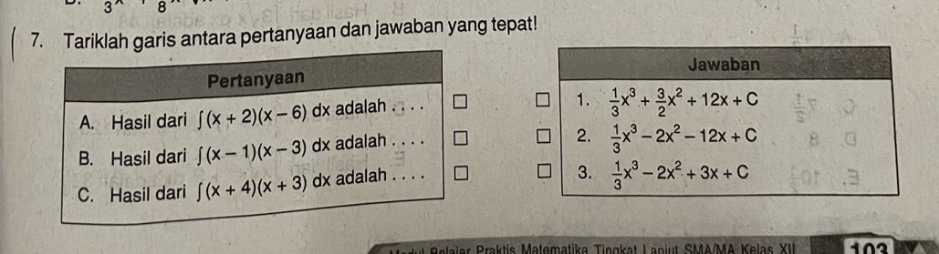 .
7. Tariklah garis antara pertanyaan dan jawaban yang tepat!
Pertanyaan
A. Hasil dari ∈t (x+2)(x-6)dx adalah .
B. Hasil dari ∈t (x-1)(x-3)dx adalah . . . .
C. Hasil dari ∈t (x+4)(x+3)dx lx adalah . . . .
R eaia  raktis Matematika Tingkat L anjut SMA/MA Kelas XII 103