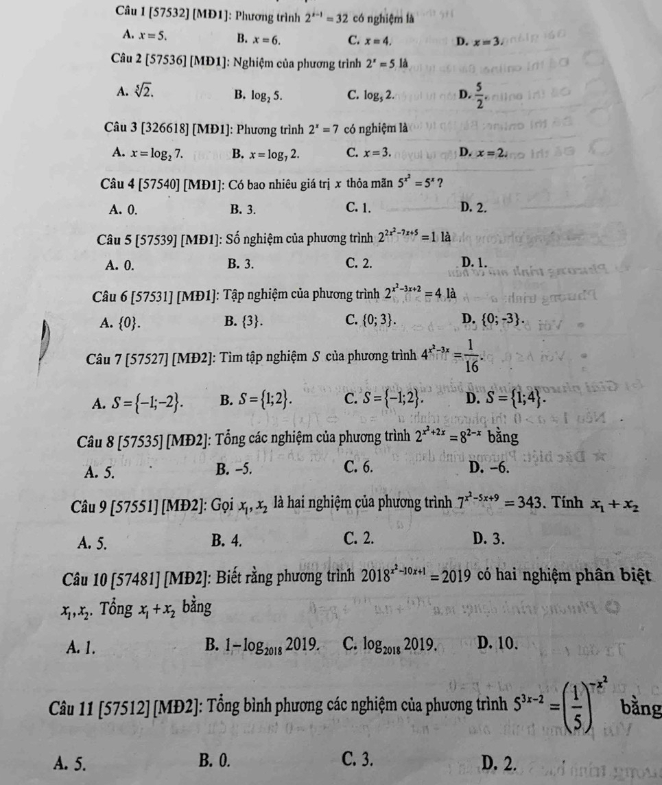 [57532] [MI 91 : Phương trình 2^(x-1)=32 có nghiệm là
A. x=5. B. x=6. C. x=4. D. x=3.
Câu 2[57536][MD1] : Nghiệm của phương trình 2^x=5la
A. sqrt[5](2).
B. log _25. C. log _52. D.  5/2 .
Câu 3[326618][MD1 ]: Phương trình 2^x=7 có nghiệm là
A. x=log _27. B. x=log _72. C. x=3. D. x=2.
Câu 4[57540][MD1] ]: Có bao nhiêu giá trị x thỏa mãn 5^(x^2)=5^x ？
A. 0. B. 3. C. 1. D. 2.
Câu 5[57539][MD1] : Số nghiệm của phương trình 2^(2x^2)-7x+5=1 là
A. 0. B. 3. C. 2. D. 1.
Câu 6[57531][MD1] : Tập nghiệm của phương trình 2^(x^2)-3x+2=4 là
A.  0 . B.  3 . C.  0;3 . D.  0;-3 .
Câu 7[57527][MD2]!: Tìm tập nghiệm S của phương trình 4^(x^2)-3x= 1/16 .
A. S= -1;-2 . B. S= 1;2 . C. S= -1;2 . D. S= 1;4 .
Câu 8[57535][MD2] 1: Tổng các nghiệm của phương trình 2^(x^2)+2x=8^(2-x) bằng
A. 5. B. -5. C. 6. D. -6.
Câu 9[57551][MD2] ]: Gọi x_1,x_2 là hai nghiệm của phương trình 7^(x^2)-5x+9=343. Tính x_1+x_2
A. 5. B. 4. C. 2. D. 3.
Câu 10[57481][MD2] J: Biết rằng phương trình 2018^(x^2)-10x+1=2019 có hai nghiệm phân biệt
x_1,x_2 ,. Tổng x_1+x_2 bằng
A. 1. B. 1-log _20182019. C. log _20182019. D. 10.
Câu 11 [57512] [MĐ2]: Tổng bình phương các nghiệm của phương trình 5^(3x-2)=( 1/5 )^-x^2 bằng
A. 5. B. 0. C. 3. D. 2.