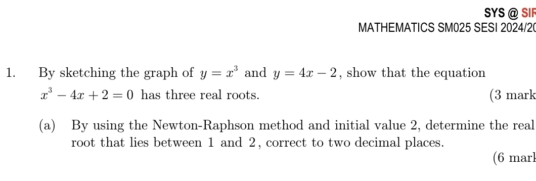 SYS @ SIF
MATHEMATICS SM025 SESI 2024/2
1. By sketching the graph of y=x^3 and y=4x-2 , show that the equation
x^3-4x+2=0 has three real roots. (3 mark
(a) By using the Newton-Raphson method and initial value 2, determine the real
root that lies between 1 and 2, correct to two decimal places.
(6 marl