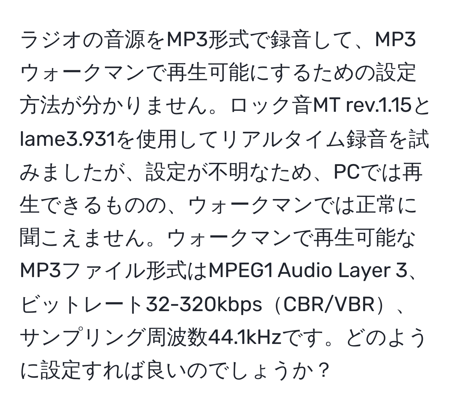 ラジオの音源をMP3形式で録音して、MP3ウォークマンで再生可能にするための設定方法が分かりません。ロック音MT rev.1.15とlame3.931を使用してリアルタイム録音を試みましたが、設定が不明なため、PCでは再生できるものの、ウォークマンでは正常に聞こえません。ウォークマンで再生可能なMP3ファイル形式はMPEG1 Audio Layer 3、ビットレート32-320kbpsCBR/VBR、サンプリング周波数44.1kHzです。どのように設定すれば良いのでしょうか？