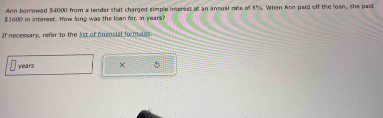 Ann borrowed $4000 from a lender that charged simple interest at an annual rate of 8%. When Ann paid off the loan, she paid
$1600 in interest. How long was the loan for, in years? 
If necessary, refer to the list of financial formulas.
years
X 5