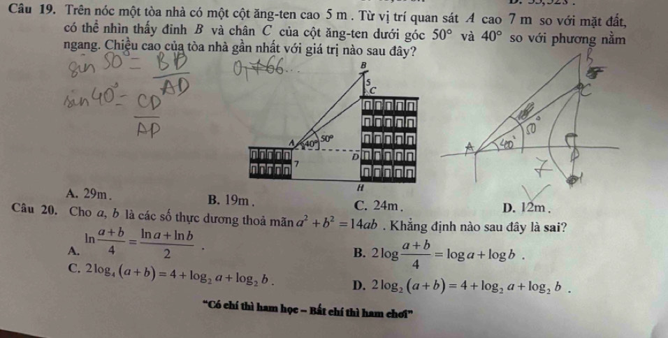 Trên nóc một tòa nhà có một cột ăng-ten cao 5 m. Từ vị trí quan sát A cao 7 m so với mặt đất,
có thể nhìn thấy đinh B và chân C của cột ăng-ten dưới góc 50° và 40° so với phương nằm
ngang. Chiều cao của tòa nhà gần nhất với giá trị nào sau đây?
B
A 40°50° in non
nnfololn
nor-n 1 D dniolo
nlo
H
A. 29m. B. 19m. C. 24m.
D. 12m.
Câu 20. Cho a, b là các số thực dương thoả mãn a^2+b^2=14ab. Khẳng định nào sau đây là sai?
A. ln  (a+b)/4 = (ln a+ln b)/2 . 
B. 2log  (a+b)/4 =log a+log b.
C. 2log _4(a+b)=4+log _2a+log _2b.
D. 2log _2(a+b)=4+log _2a+log _2b. 
“Có chí thì ham học - Bất chí thì ham chơi”