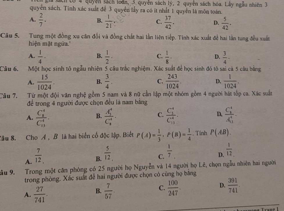 gia sách có 4 quyên sách toán, 3 quyên sách lý, 2 quyên sách hóa. Lầy ngẫu nhiên 3
quyền sách. Tính xác suất đề 3 quyền lấy ra có ít nhất 1 quyền là môn toán.
A.  2/7 .  1/21   37/42 .  5/42 .
B.
C.
D.
Câu 5.  Tung một đồng xu cân đối và đồng chất hai lần liên tiếp. Tính xác xuất để hai lần tung đều xuất
hiện mặt ngửa.'
B.
C.
A.  1/4 ·  1/2 ·  1/8 ·  3/4 ·
D.
Câu 6.  Một học sinh tô ngẫu nhiên 5 câu trắc nghiệm. Xác suất để học sinh đó tô sai cả 5 câu bằng
A.  15/1024 . B.  3/4 . C.  243/1024 . D.  1/1024 .
Câu 7. Từ một đội văn nghệ gồm 5 nam và 8 nữ cần lập một nhóm gồm 4 người hát tốp ca. Xác suất
để trong 4 người được chọn đều là nam bằng
C.
A. frac (C_8)^4(C_13)^4. frac (A_5)^4(C_8)^4. frac (C_5)^4(C_13)^4. frac (C_8)^4(A_13)^4·
B.
D,
Câu 8. Cho A , B là hai biến cố độc lập. Biết P(A)= 1/3 ,P(B)= 1/4 . Tính P(AB).
A.  7/12 .
B.  5/12 .
C.  1/7 .
D.  1/12 .
ầu 9.  Trong một căn phòng có 25 người họ Nguyễn và 14 người họ Lê, chọn ngẫu nhiên hai người
trong phòng. Xác suất để hai người được chọn có cùng họ bằng
A.  27/741 .
C.
B.  7/57 .  100/247 .
D.  391/741 .
Trang