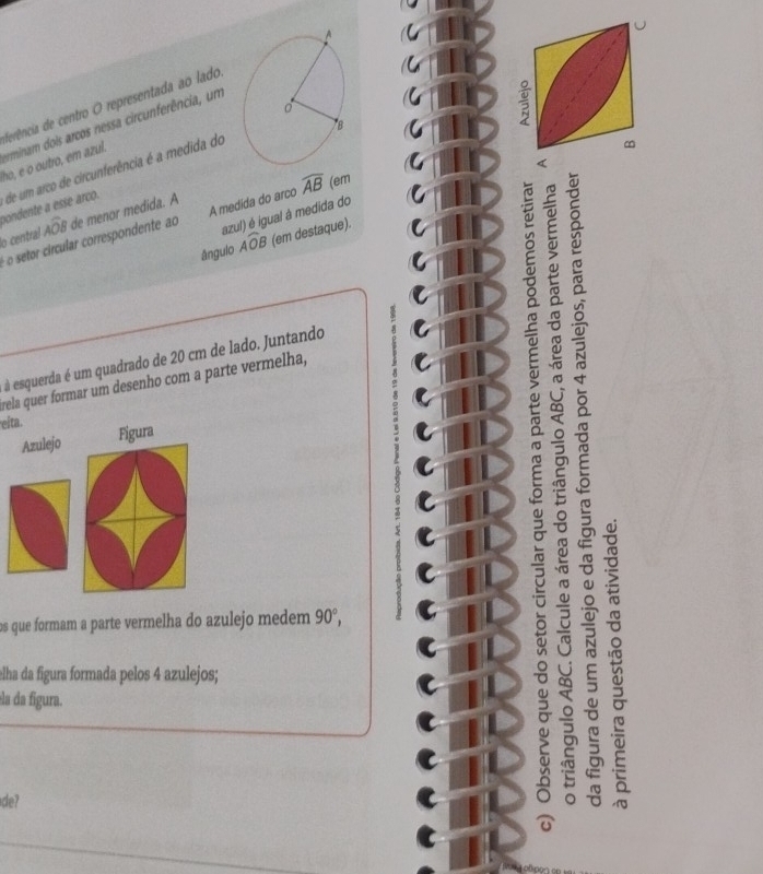 ferência de centro O representada ao lado 
ho, e o outro, em azul. rminam dois arcos nessa circunferência, um 
pondente a esse arco. de um arco de circunferência é a medida do 
azul) é igual à medida do 
lo central Awidehat OB de menor medida. A 
o setor circular correspondente ao A medida do arco widehat AB (em 
ângulo overline AOB (em destaque). 
à esquerda é um quadrado de 20 cm de lado. Juntando 
a 
rela quer formar um desenho com a parte vermelha, 
eita. 
Azulejo Fígura 
9 
① 
C 
os que formam a parte vermelha do azulejo medem 90°, 8 
elha da figura formada pelos 4 azulejos; 
éla da figura. = 
a 
de? -C