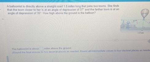 A balloonist is directly above a straight road 1.8 miles long that joins two towns. She finds
that the town closer to her is at an angle of depression of 37° and the farther town is at a
angle of depression of 35° How high above the ground is the balloon?
The balloonist is about □ miles above the ground.
(Round the final answer to two decimal places as needed. Round all intermediate values to four decimal places as neede