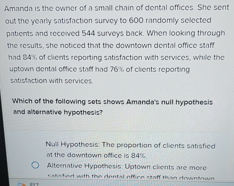 Amanda is the owner of a small chain of dental offices. She sent
out the yearly satisfaction survey to 600 randomly selected
patients and received 544 surveys back. When looking through
the results, she noticed that the downtown dental office staff
had 84% of clients reporting satisfaction with services, while the
uptown dental office staff had 76% of clients reporting
satisfaction with services.
Which of the following sets shows Amanda's null hypothesis
and alternative hypothesis?
Null Hypothesis: The proportion of clients satisfied
at the downtown office is 84%.
Alternative Hypothesis: Uptown clients are more
satisfied with the dental office staff than downtown
89°F