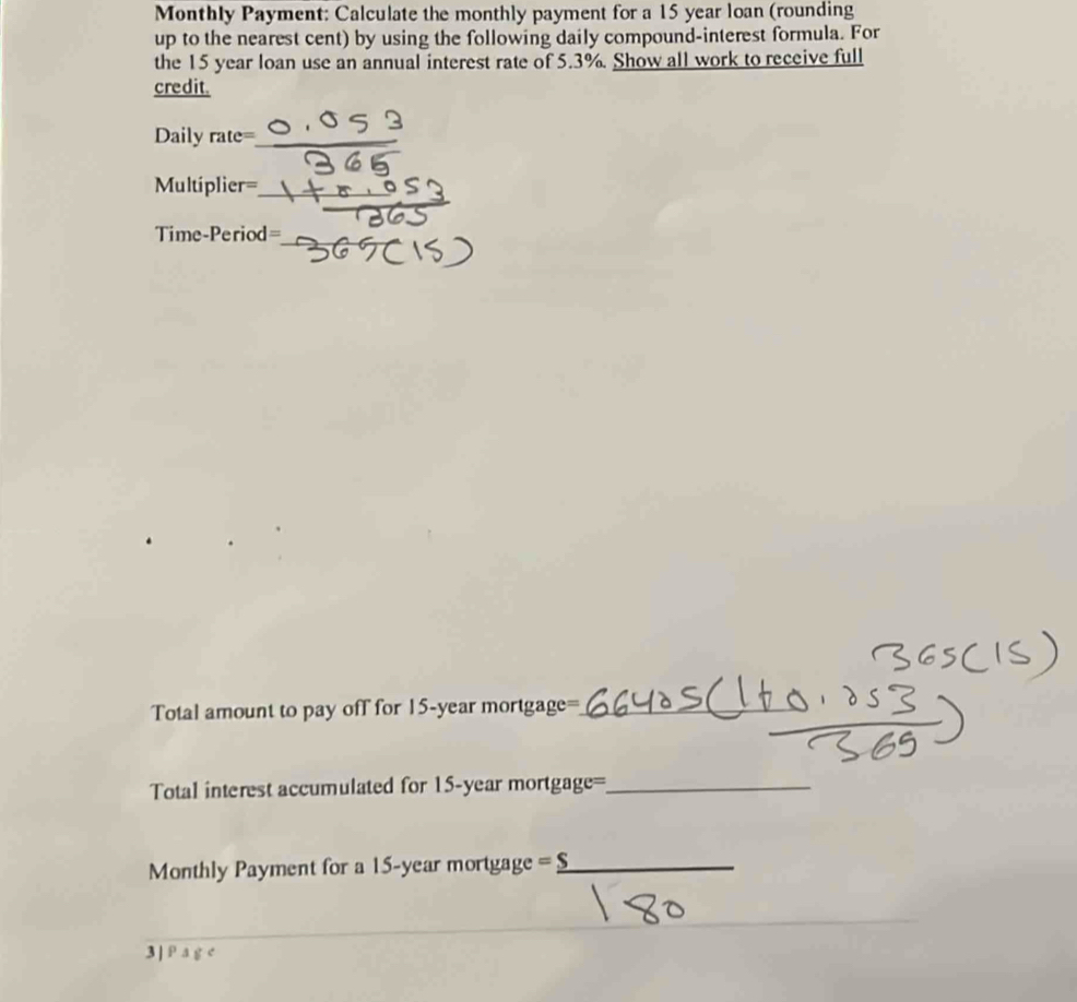 Monthly Payment: Calculate the monthly payment for a 15 year loan (rounding 
up to the nearest cent) by using the following daily compound-interest formula. For 
the 15 year loan use an annual interest rate of 5.3%. Show all work to receive full 
credit. 
Daily rate=_ 
_
Multiplier=
Time-Period= 
_ 
Total amount to pay off for 15-year mortgage=_ 
Total interest accumulated for 15-year mortgage=_ 
Monthly Payment for a 15-year mortgage _ overline _ overline S _ 
3 | P a g e