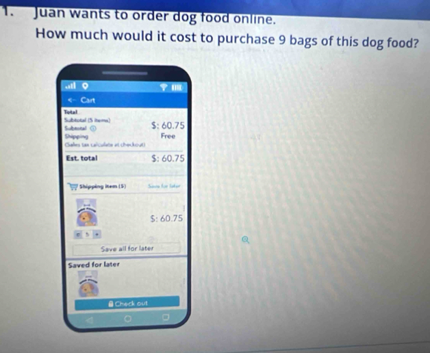 Juan wants to order dog food online. 
How much would it cost to purchase 9 bags of this dog food? 
Cart 
Total 
Subtotal (S items) 
Subeoral $: 60.75
Shipping Free 
Salles tax caïculate at checkout) 
Est. total $: 60.75
Shipping item (5) Saee for later
$: 60.75
e 
Save all for later 
Saved for later 
#Check out