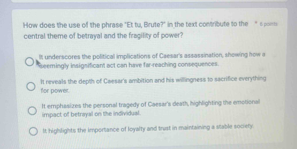 How does the use of the phrase "Et tu, Brute?" in the text contribute to the * 6 points
central theme of betrayal and the fragility of power?
It underscores the political implications of Caesar's assassination, showing how a
seemingly insignificant act can have far-reaching consequences.
It reveals the depth of Caesar's ambition and his willingness to sacrifice everything
for power.
It emphasizes the personal tragedy of Caesar's death, highlighting the emotional
impact of betrayal on the individual.
It highlights the importance of loyalty and trust in maintaining a stable society.