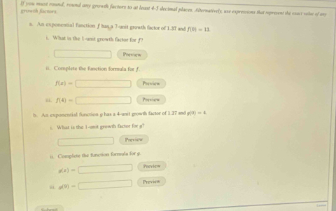 If you must round, round any growth factors to at least 4-5 decimal places. Alternatively, use expressions that represent the esact valse of an 
growth factors. 
a. An exponential function f has a 7 -unit growth factor of 1.37 and f(0)=13
i. What is the 1 -unit growth factor for f? 
Preview 
ii. Complete the function formula for f.
f(x)= | □ Preview 
iii. f(4)=□ Preview 
b. An exponential function g has a 4 -unit growth factor of 1.27 and g(0)=4
i. What is the 1 -unit growth factor for g? 
Preview 
ii. Complete the function formula for g.
g(x)=□ Preview 
“ s(9)=□ Previcw