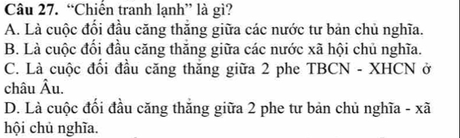 “Chiến tranh lạnh” là gì?
A. Là cuộc đối đầu căng thăng giữa các nước tư bản chủ nghĩa.
B. Là cuộc đổi đầu căng thăng giữa các nước xã hội chủ nghĩa.
C. Là cuộc đổi đầu căng thăng giữa 2 phe TBCN - XHCN ở
châu Âu.
D. Là cuộc đối đầu căng thăng giữa 2 phe tư bản chủ nghĩa - xã
hội chủ nghĩa.