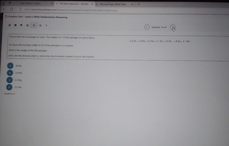 as wher Sch AS Arra Clatenoms Aster ã Microsol Edge) What's himw x|+ 
http:/blbsaiecso0aarb.com/0aclasss0on/roor/64701ebd8261600244d27ab/peacticn
Practice Test - Aztec's GED® Mathematical Reasoning
a I ? Question 14/47 λ
The butcher has i packages of meat. The weights of 7 of the packages are given below 2.6 ibs., 2.8 ibs.. 2.2 lbs.. 2. t ibs., 2.5 lbs. , 1.8 lbs., 3.1 lbs.
He knows the average weight of all of the packages is 2.5 pounds.
What is the weight of the 8th package!
Hint; the the formula sheet to determine the formulag; needed to solve the problem.
20 ths
1.0 2
C 2.9 2m
7.5 lbs
2