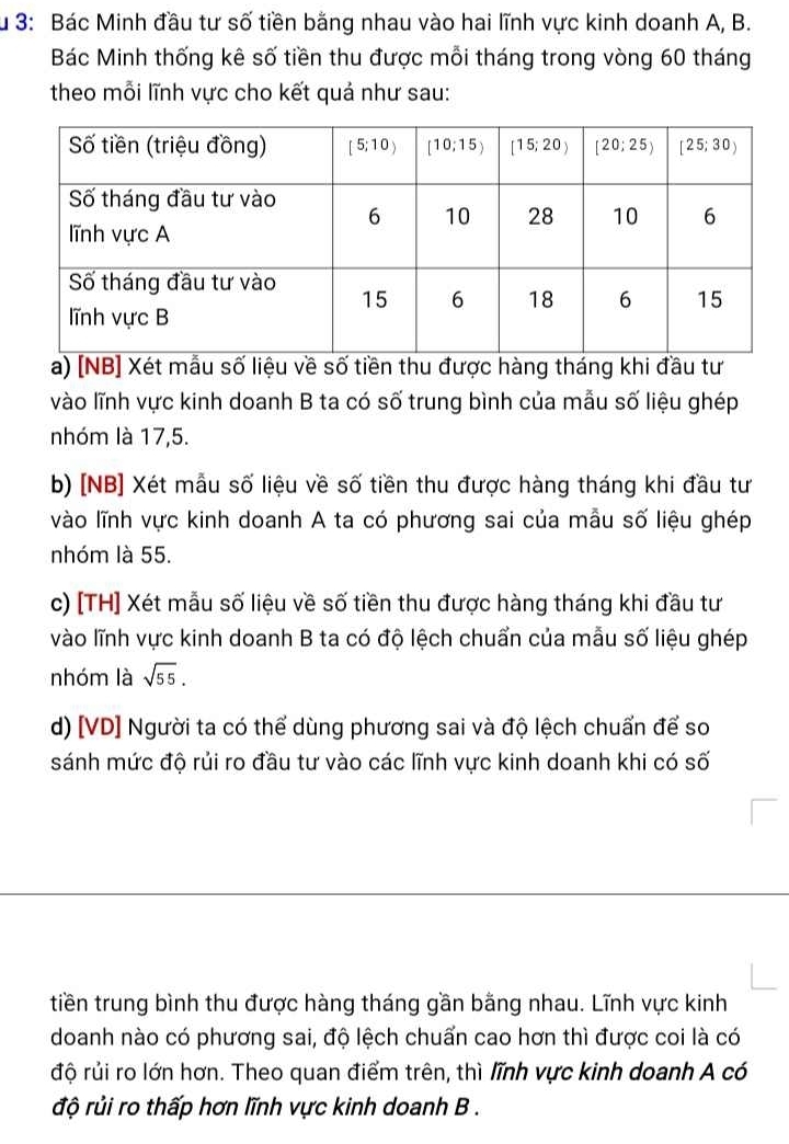 Ấu 3: Bác Minh đầu tư số tiền bằng nhau vào hai lĩnh vực kinh doanh A, B.
Bác Minh thống kê số tiền thu được mỗi tháng trong vòng 60 tháng
theo mỗi lĩnh vực cho kết quả như sau:
a) [NB] Xét mẫu số liệu về số tiền thu được hàng tháng khi đầu tư
vào lĩnh vực kinh doanh B ta có số trung bình của mẫu số liệu ghép
nhóm là 17,5.
b) [NB] Xét mẫu số liệu về số tiền thu được hàng tháng khi đầu tư
vào lĩnh vực kinh doanh A ta có phương sai của mẫu số liệu ghép
nhóm là 55.
c) [TH] Xét mẫu số liệu về số tiền thu được hàng tháng khi đầu tư
vào lĩnh vực kinh doanh B ta có độ lệch chuẩn của mẫu số liệu ghép
nhóm là sqrt(55).
d) [VD] Người ta có thể dùng phương sai và độ lệch chuẩn để so
sánh mức độ rủi ro đầu tư vào các lĩnh vực kinh doanh khi có số
tiền trung bình thu được hàng tháng gần bằng nhau. Lĩnh vực kinh
doanh nào có phương sai, độ lệch chuấn cao hơn thì được coi là có
độ rủi ro lớn hơn. Theo quan điểm trên, thì lĩnh vực kinh doanh A có
độ rủi ro thấp hơn lĩnh vực kinh doanh B .